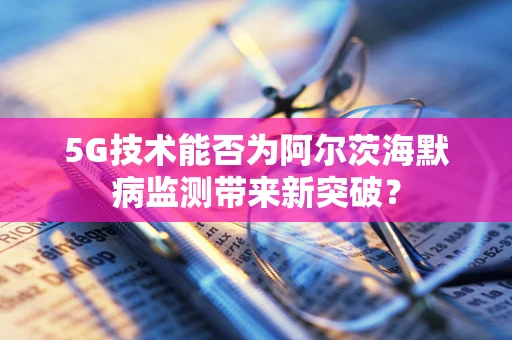 5G技术能否为阿尔茨海默病监测带来新突破？