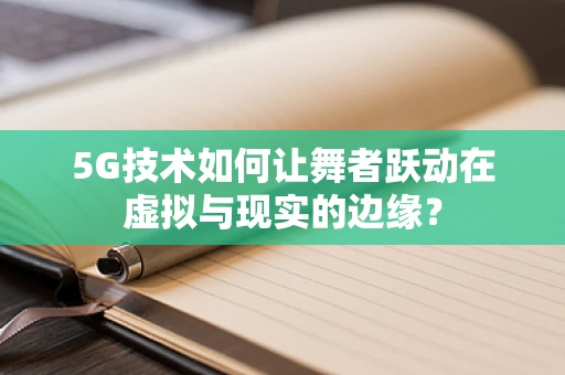 5G技术如何让舞者跃动在虚拟与现实的边缘？