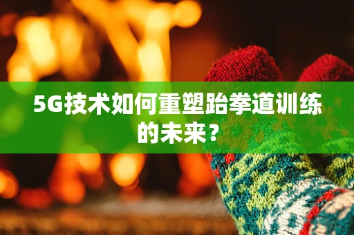 5G技术如何重塑跆拳道训练的未来？