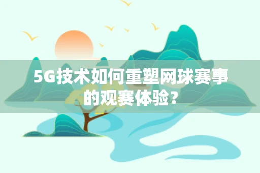 5G技术如何重塑网球赛事的观赛体验？