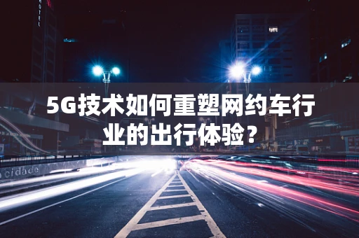 5G技术如何重塑网约车行业的出行体验？