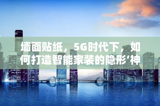 墙面贴纸，5G时代下，如何打造智能家装的隐形‘神经网络’？