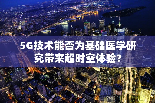 5G技术能否为基础医学研究带来超时空体验？