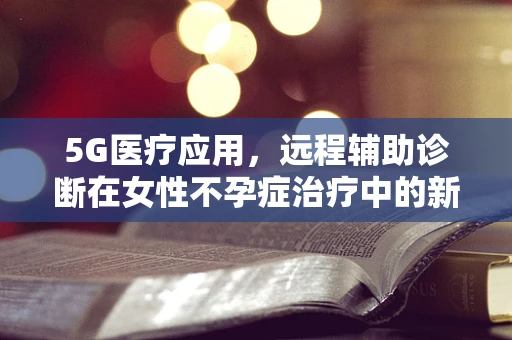 5G医疗应用，远程辅助诊断在女性不孕症治疗中的新机遇？