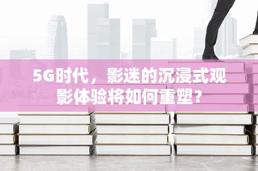 5G时代，影迷的沉浸式观影体验将如何重塑？