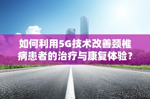如何利用5G技术改善颈椎病患者的治疗与康复体验？