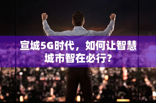 宣城5G时代，如何让智慧城市智在必行？