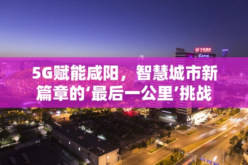 5G赋能咸阳，智慧城市新篇章的‘最后一公里’挑战