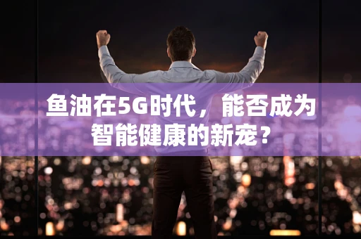 鱼油在5G时代，能否成为智能健康的新宠？