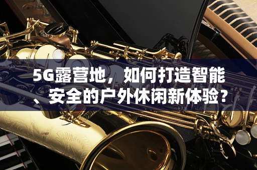 5G露营地，如何打造智能、安全的户外休闲新体验？