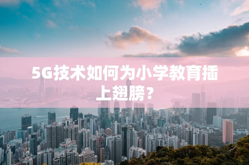 5G技术如何为小学教育插上翅膀？