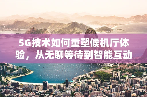 5G技术如何重塑候机厅体验，从无聊等待到智能互动