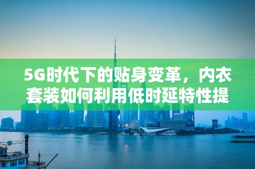 5G时代下的贴身变革，内衣套装如何利用低时延特性提升用户体验？