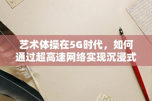 艺术体操在5G时代，如何通过超高速网络实现沉浸式训练与表演？