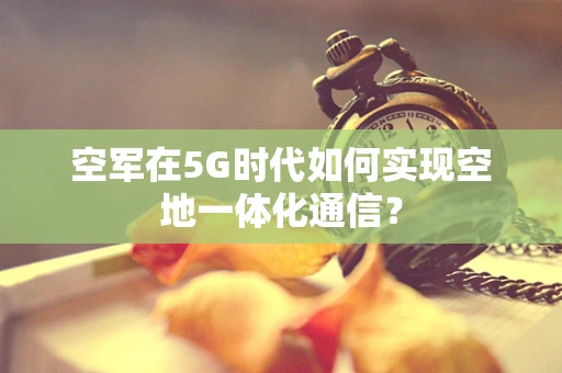 空军在5G时代如何实现空地一体化通信？