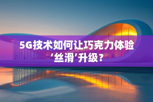 5G技术如何让巧克力体验‘丝滑’升级？