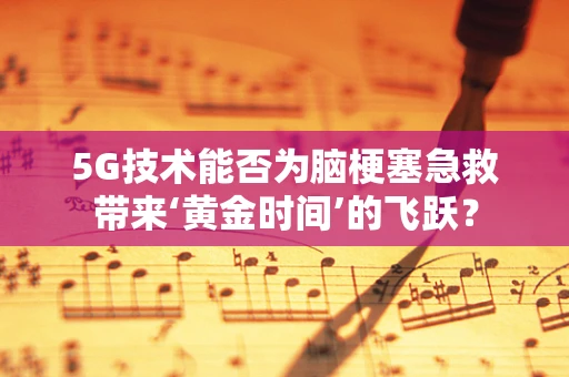 5G技术能否为脑梗塞急救带来‘黄金时间’的飞跃？