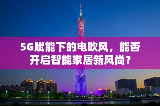 5G赋能下的电吹风，能否开启智能家居新风尚？