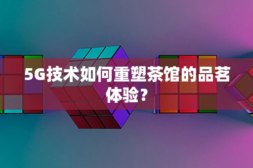 5G技术如何重塑茶馆的品茗体验？