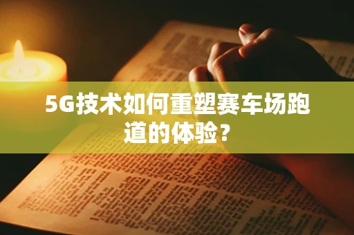 5G技术如何重塑赛车场跑道的体验？