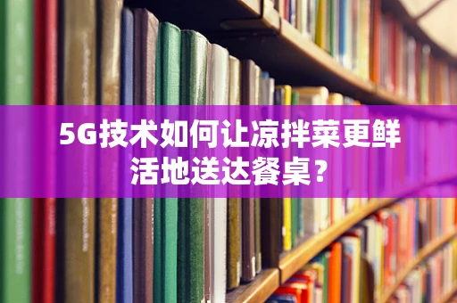 5G技术如何让凉拌菜更鲜活地送达餐桌？