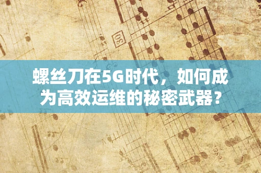 螺丝刀在5G时代，如何成为高效运维的秘密武器？