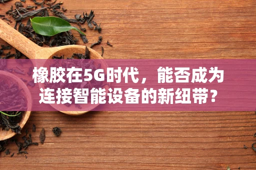 橡胶在5G时代，能否成为连接智能设备的新纽带？