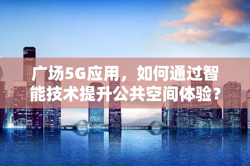 广场5G应用，如何通过智能技术提升公共空间体验？