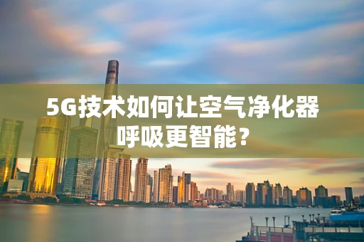 5G技术如何让空气净化器呼吸更智能？