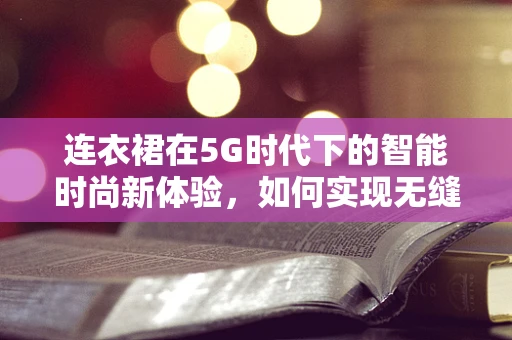 连衣裙在5G时代下的智能时尚新体验，如何实现无缝试衣？