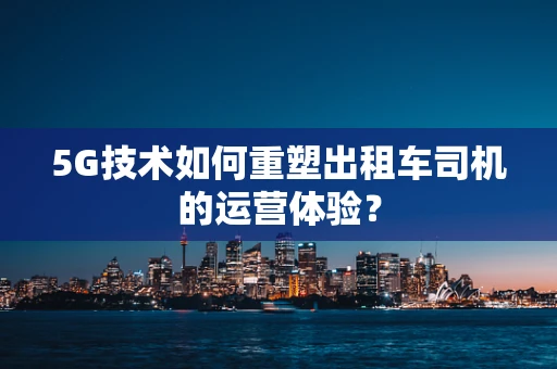 5G技术如何重塑出租车司机的运营体验？