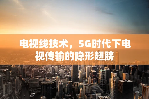 电视线技术，5G时代下电视传输的隐形翅膀