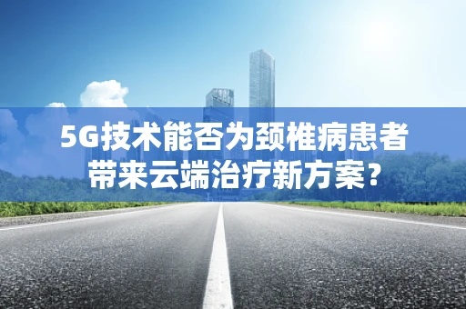 5G技术能否为颈椎病患者带来云端治疗新方案？