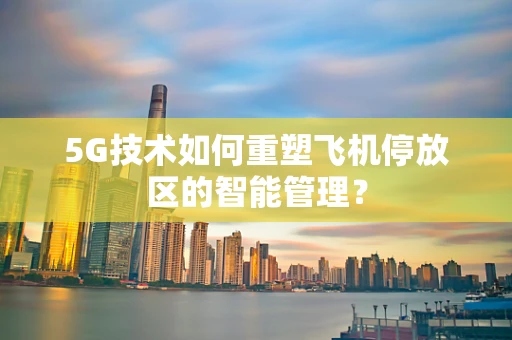 5G技术如何重塑飞机停放区的智能管理？