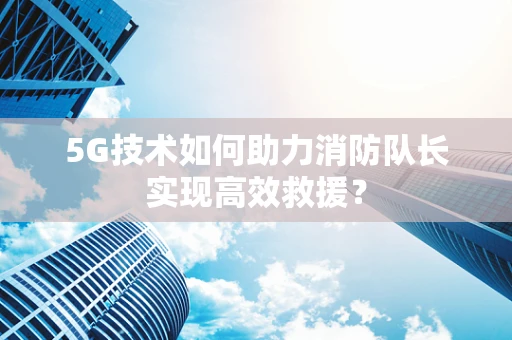 5G技术如何助力消防队长实现高效救援？