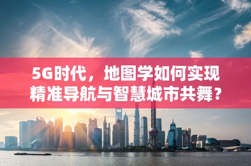 5G时代，地图学如何实现精准导航与智慧城市共舞？