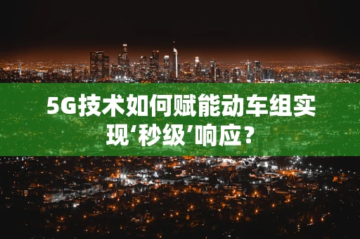 5G技术如何赋能动车组实现‘秒级’响应？
