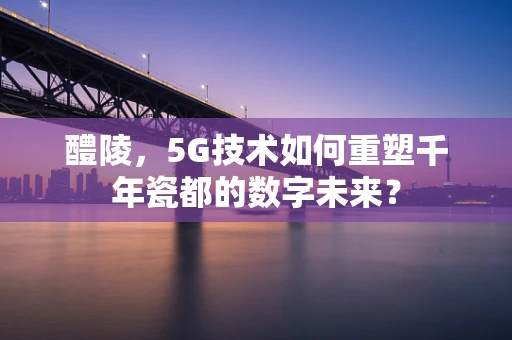 醴陵，5G技术如何重塑千年瓷都的数字未来？