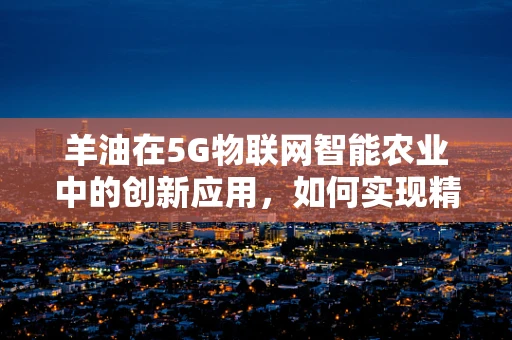 羊油在5G物联网智能农业中的创新应用，如何实现精准养殖的油然而生？