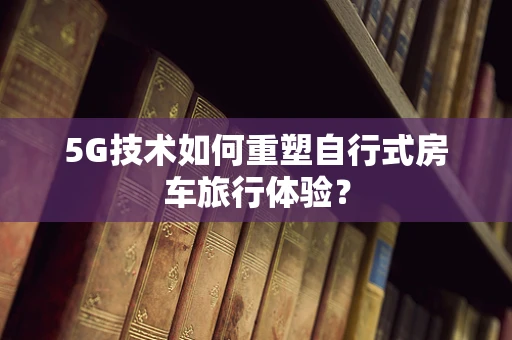 5G技术如何重塑自行式房车旅行体验？