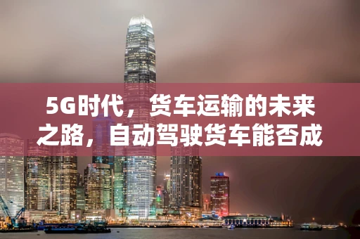 5G时代，货车运输的未来之路，自动驾驶货车能否成为物流新宠？