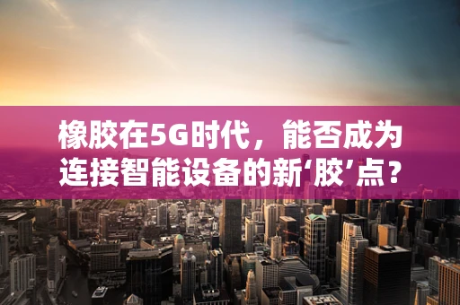 橡胶在5G时代，能否成为连接智能设备的新‘胶’点？