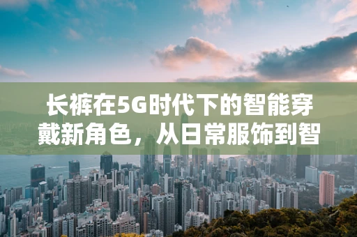 长裤在5G时代下的智能穿戴新角色，从日常服饰到智能健康守护者？