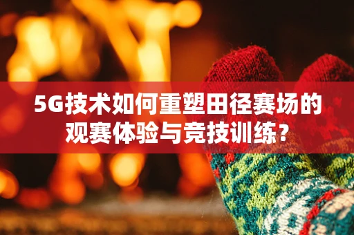 5G技术如何重塑田径赛场的观赛体验与竞技训练？