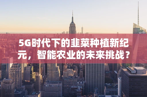 5G时代下的韭菜种植新纪元，智能农业的未来挑战？