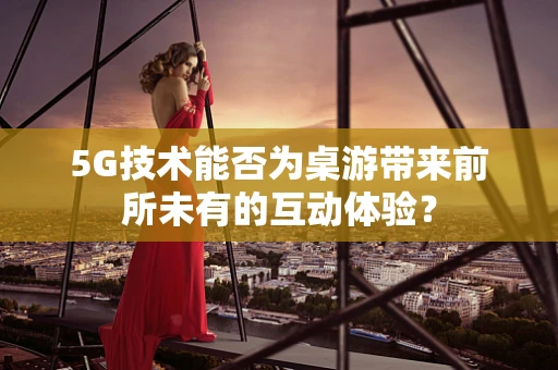 5G技术能否为桌游带来前所未有的互动体验？