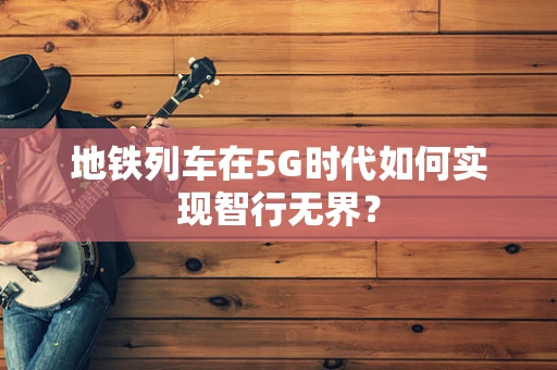 地铁列车在5G时代如何实现智行无界？