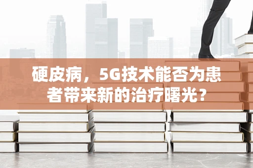 硬皮病，5G技术能否为患者带来新的治疗曙光？