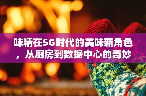 味精在5G时代的美味新角色，从厨房到数据中心的奇妙之旅？