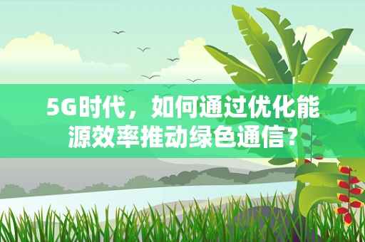 5G时代，如何通过优化能源效率推动绿色通信？